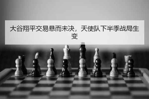 大谷翔平交易悬而未决，天使队下半季战局生变